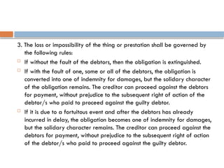 3. The loss or impossibility of the thing or prestation shall be governed by
the following rules:
 If without the fault of the debtors, then the obligation is extinguished.
 If with the fault of one, some or all of the debtors, the obligation is
converted into one of indemnity for damages, but the solidary character
of the obligation remains. The creditor can proceed against the debtors
for payment, without prejudice to the subsequent right of action of the
debtor/s who paid to proceed against the guilty debtor.
 If it is due to a fortuitous event and after the debtors has already
incurred in delay, the obligation becomes one of indemnity for damages,
but the solidary character remains. The creditor can proceed against the
debtors for payment, without prejudice to the subsequent right of action
of the debtor/s who paid to proceed against the guilty debtor.
 