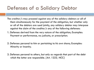 Defenses of a Solidary Debtor
The creditor/s may proceed against any of the solidary debtors or all of
them simultaneously for the payment of the obligation, but whether only
or all of the debtors are sued jointly, any solidary debtor may interpose
against the claim of the creditor/s any of the following defenses:
1. Defenses derived from the very nature of the obligation; Examples:
Payment or performance, res judicata, or prescription.
2. Defenses personal to him or pertaining to his own share; Examples:
Minority or insanity.
3. Defenses personal to others, but only as regards that part of the debt
which the latter are responsible. [Art. 1222, NCC]
 