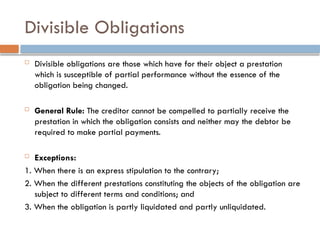 Divisible Obligations
 Divisible obligations are those which have for their object a prestation
which is susceptible of partial performance without the essence of the
obligation being changed.
 General Rule: The creditor cannot be compelled to partially receive the
prestation in which the obligation consists and neither may the debtor be
required to make partial payments.
 Exceptions:
1. When there is an express stipulation to the contrary;
2. When the different prestations constituting the objects of the obligation are
subject to different terms and conditions; and
3. When the obligation is partly liquidated and partly unliquidated.
 