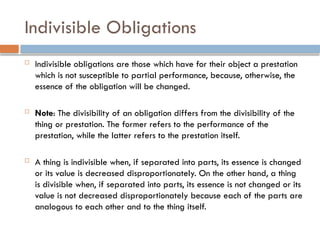Indivisible Obligations
 Indivisible obligations are those which have for their object a prestation
which is not susceptible to partial performance, because, otherwise, the
essence of the obligation will be changed.
 Note: The divisibility of an obligation differs from the divisibility of the
thing or prestation. The former refers to the performance of the
prestation, while the latter refers to the prestation itself.
 A thing is indivisible when, if separated into parts, its essence is changed
or its value is decreased disproportionately. On the other hand, a thing
is divisible when, if separated into parts, its essence is not changed or its
value is not decreased disproportionately because each of the parts are
analogous to each other and to the thing itself.
 