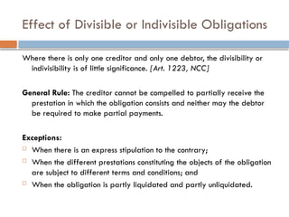 Effect of Divisible or Indivisible Obligations
Where there is only one creditor and only one debtor, the divisibility or
indivisibility is of little significance. [Art. 1223, NCC]
General Rule: The creditor cannot be compelled to partially receive the
prestation in which the obligation consists and neither may the debtor
be required to make partial payments.
Exceptions:
 When there is an express stipulation to the contrary;
 When the different prestations constituting the objects of the obligation
are subject to different terms and conditions; and
 When the obligation is partly liquidated and partly unliquidated.
 