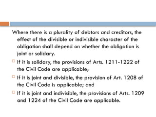 Where there is a plurality of debtors and creditors, the
effect of the divisible or indivisible character of the
obligation shall depend on whether the obligation is
joint or solidary.
 If it is solidary, the provisions of Arts. 1211-1222 of
the Civil Code are applicable;
 If it is joint and divisible, the provision of Art. 1208 of
the Civil Code is applicable; and
 If it is joint and indivisible, the provisions of Arts. 1209
and 1224 of the Civil Code are applicable.
 
