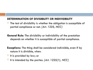 DETERMINATION OF DIVISIBILITY OR INDIVISIBILITY
 The test of divisibility is whether the obligation is susceptible of
partial compliance or not. [Art. 1225, NCC]
General Rule: The divisibility or indivisibility of the prestation
depends on whether it is susceptible of partial compliance.
Exceptions: The thing shall be considered indivisible, even if by
nature it is divisible, when:
 It is provided by law; or
 It is intended by the parties. [Art. 1225(1), NCC]
 