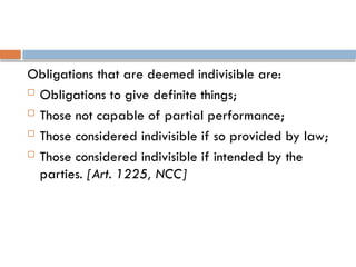 Obligations that are deemed indivisible are:
 Obligations to give definite things;
 Those not capable of partial performance;
 Those considered indivisible if so provided by law;
 Those considered indivisible if intended by the
parties. [Art. 1225, NCC]
 