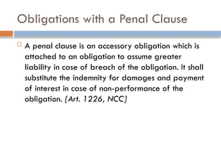 Obligations with a Penal Clause
 A penal clause is an accessory obligation which is
attached to an obligation to assume greater
liability in case of breach of the obligation. It shall
substitute the indemnity for damages and payment
of interest in case of non-performance of the
obligation. [Art. 1226, NCC]
 