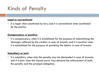 Kinds of Penalty
Legal or conventional
 It is legal when constituted by law; and it is conventional when constituted
by the parties.
Compensatory or punitive
 It is compensatory when it is established for the purpose of indemnifying the
damages suffered by the creditor in case of breach; and it is punitive when
it is established for the purpose of punishing the debtor in case of breach.
Subsidiary or joint
 It is subsidiary when only the penalty may be demanded in case of breach;
and it is joint when the injured party may demand the enforcement of both
the penalty and the principal obligation.
 