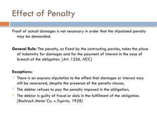 Effect of Penalty
Proof of actual damages is not necessary in order that the stipulated penalty
may be demanded.
General Rule: The penalty, as fixed by the contracting parties, takes the place
of indemnity for damages and for the payment of interest in the case of
breach of the obligation. [Art. 1226, NCC]
Exceptions:
 There is an express stipulation to the effect that damages or interest may
still be recovered, despite the presence of the penalty clause;
 The debtor refuses to pay the penalty imposed in the obligation;
 The debtor is guilty of fraud or dolo in the fulfillment of the obligation.
[Bachrach Motor Co. v. Espiritu, 1928]
 
