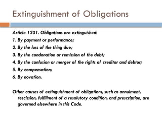 Extinguishment of Obligations
Article 1231. Obligations are extinguished:
1. By payment or performance;
2. By the loss of the thing due;
3. By the condonation or remission of the debt;
4. By the confusion or merger of the rights of creditor and debtor;
5. By compensation;
6. By novation.
Other causes of extinguishment of obligations, such as annulment,
rescission, fulfillment of a resolutory condition, and prescription, are
governed elsewhere in this Code.
 