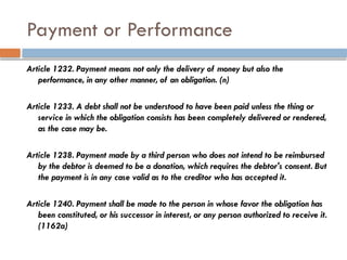 Payment or Performance
Article 1232. Payment means not only the delivery of money but also the
performance, in any other manner, of an obligation. (n)
Article 1233. A debt shall not be understood to have been paid unless the thing or
service in which the obligation consists has been completely delivered or rendered,
as the case may be.
Article 1238. Payment made by a third person who does not intend to be reimbursed
by the debtor is deemed to be a donation, which requires the debtor's consent. But
the payment is in any case valid as to the creditor who has accepted it.
Article 1240. Payment shall be made to the person in whose favor the obligation has
been constituted, or his successor in interest, or any person authorized to receive it.
(1162a)
 