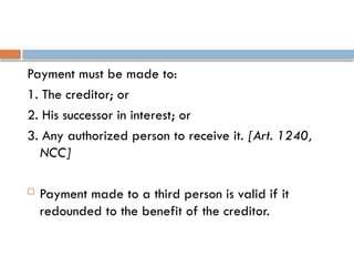 Payment must be made to:
1. The creditor; or
2. His successor in interest; or
3. Any authorized person to receive it. [Art. 1240,
NCC]
 Payment made to a third person is valid if it
redounded to the benefit of the creditor.
 