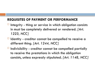 REQUISITES OF PAYMENT OR PERFORMANCE
 Integrity - thing or service in which obligation consists
in must be completely delivered or rendered. [Art.
1223, NCC]
 Identity - creditor cannot be compelled to receive a
different thing. [Art. 1244, NCC]
 Indivisibility - creditor cannot be compelled partially
to receive the prestations in which the obligation
consists, unless expressly stipulated. [Art. 1148, NCC]
 