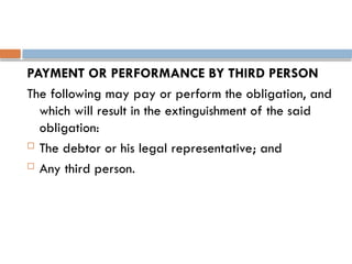 PAYMENT OR PERFORMANCE BY THIRD PERSON
The following may pay or perform the obligation, and
which will result in the extinguishment of the said
obligation:
 The debtor or his legal representative; and
 Any third person.
 