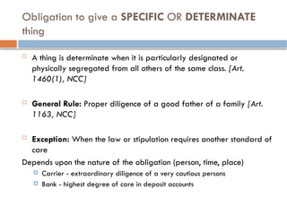 Obligation to give a SPECIFIC OR DETERMINATE
thing
 A thing is determinate when it is particularly designated or
physically segregated from all others of the same class. [Art.
1460(1), NCC]
 General Rule: Proper diligence of a good father of a family [Art.
1163, NCC]
 Exception: When the law or stipulation requires another standard of
care
Depends upon the nature of the obligation (person, time, place)
 Carrier - extraordinary diligence of a very cautious persons
 Bank - highest degree of care in deposit accounts
 