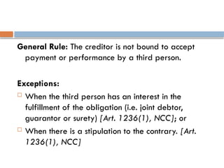 General Rule: The creditor is not bound to accept
payment or performance by a third person.
Exceptions:
 When the third person has an interest in the
fulfillment of the obligation (i.e. joint debtor,
guarantor or surety) [Art. 1236(1), NCC]; or
 When there is a stipulation to the contrary. [Art.
1236(1), NCC]
 