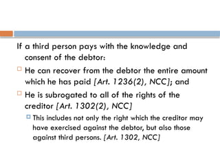 If a third person pays with the knowledge and
consent of the debtor:
 He can recover from the debtor the entire amount
which he has paid [Art. 1236(2), NCC]; and
 He is subrogated to all of the rights of the
creditor [Art. 1302(2), NCC]
 This includes not only the right which the creditor may
have exercised against the debtor, but also those
against third persons. [Art. 1302, NCC]
 