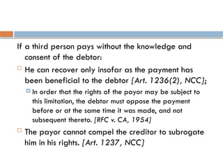 If a third person pays without the knowledge and
consent of the debtor:
 He can recover only insofar as the payment has
been beneficial to the debtor [Art. 1236(2), NCC];
 In order that the rights of the payor may be subject to
this limitation, the debtor must oppose the payment
before or at the same time it was made, and not
subsequent thereto. [RFC v. CA, 1954]
 The payor cannot compel the creditor to subrogate
him in his rights. [Art. 1237, NCC]
 