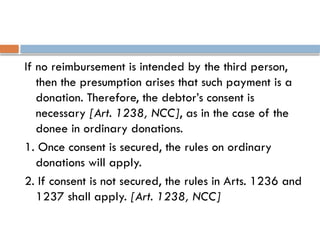 If no reimbursement is intended by the third person,
then the presumption arises that such payment is a
donation. Therefore, the debtor’s consent is
necessary [Art. 1238, NCC], as in the case of the
donee in ordinary donations.
1. Once consent is secured, the rules on ordinary
donations will apply.
2. If consent is not secured, the rules in Arts. 1236 and
1237 shall apply. [Art. 1238, NCC]
 