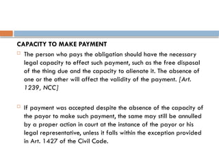 CAPACITY TO MAKE PAYMENT
 The person who pays the obligation should have the necessary
legal capacity to effect such payment, such as the free disposal
of the thing due and the capacity to alienate it. The absence of
one or the other will affect the validity of the payment. [Art.
1239, NCC]
 If payment was accepted despite the absence of the capacity of
the payor to make such payment, the same may still be annulled
by a proper action in court at the instance of the payor or his
legal representative, unless it falls within the exception provided
in Art. 1427 of the Civil Code.
 