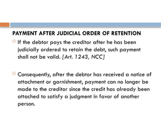 PAYMENT AFTER JUDICIAL ORDER OF RETENTION
 If the debtor pays the creditor after he has been
judicially ordered to retain the debt, such payment
shall not be valid. [Art. 1243, NCC]
 Consequently, after the debtor has received a notice of
attachment or garnishment, payment can no longer be
made to the creditor since the credit has already been
attached to satisfy a judgment in favor of another
person.
 