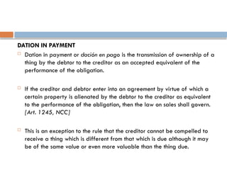 DATION IN PAYMENT
 Dation in payment or dación en pago is the transmission of ownership of a
thing by the debtor to the creditor as an accepted equivalent of the
performance of the obligation.
 If the creditor and debtor enter into an agreement by virtue of which a
certain property is alienated by the debtor to the creditor as equivalent
to the performance of the obligation, then the law on sales shall govern.
[Art. 1245, NCC]
 This is an exception to the rule that the creditor cannot be compelled to
receive a thing which is different from that which is due although it may
be of the same value or even more valuable than the thing due.
 