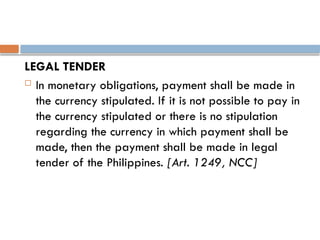 LEGAL TENDER
 In monetary obligations, payment shall be made in
the currency stipulated. If it is not possible to pay in
the currency stipulated or there is no stipulation
regarding the currency in which payment shall be
made, then the payment shall be made in legal
tender of the Philippines. [Art. 1249, NCC]
 