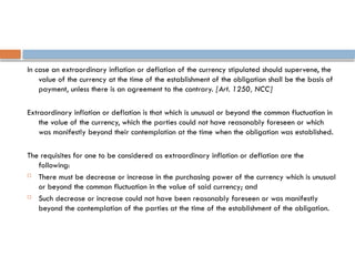 In case an extraordinary inflation or deflation of the currency stipulated should supervene, the
value of the currency at the time of the establishment of the obligation shall be the basis of
payment, unless there is an agreement to the contrary. [Art. 1250, NCC]
Extraordinary inflation or deflation is that which is unusual or beyond the common fluctuation in
the value of the currency, which the parties could not have reasonably foreseen or which
was manifestly beyond their contemplation at the time when the obligation was established.
The requisites for one to be considered as extraordinary inflation or deflation are the
following:
 There must be decrease or increase in the purchasing power of the currency which is unusual
or beyond the common fluctuation in the value of said currency; and
 Such decrease or increase could not have been reasonably foreseen or was manifestly
beyond the contemplation of the parties at the time of the establishment of the obligation.
 