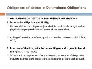 Obligations of debtor in Determinate Obligations
 OBLIGATIONS OF DEBTOR IN DETERMINATE OBLIGATIONS
1. Perform the obligation specifically;
 He must deliver the thing or object which is particularly designated or
physically segregated from all others of the same class.
 A thing of superior or inferior quality cannot be delivered. [Art. 1244,
NCC]
2. Take care of the thing with the proper diligence of a good father of a
family [Art. 1163, NCC]
 When the law requires a different standard of care, or if the parties
stipulate another standard of care, such degree of care shall prevail.
 