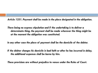 Article 1251. Payment shall be made in the place designated in the obligation.
There being no express stipulation and if the undertaking is to deliver a
determinate thing, the payment shall be made wherever the thing might be
at the moment the obligation was constituted.
In any other case the place of payment shall be the domicile of the debtor.
If the debtor changes his domicile in bad faith or after he has incurred in delay,
the additional expenses shall be borne by him.
These provisions are without prejudice to venue under the Rules of Court.
 