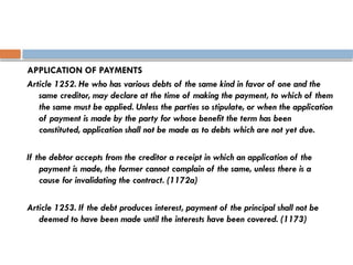 APPLICATION OF PAYMENTS
Article 1252. He who has various debts of the same kind in favor of one and the
same creditor, may declare at the time of making the payment, to which of them
the same must be applied. Unless the parties so stipulate, or when the application
of payment is made by the party for whose benefit the term has been
constituted, application shall not be made as to debts which are not yet due.
If the debtor accepts from the creditor a receipt in which an application of the
payment is made, the former cannot complain of the same, unless there is a
cause for invalidating the contract. (1172a)
Article 1253. If the debt produces interest, payment of the principal shall not be
deemed to have been made until the interests have been covered. (1173)
 