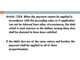 Article 1254. When the payment cannot be applied in
accordance with the preceding rules, or if application
can not be inferred from other circumstances, the debt
which is most onerous to the debtor, among those due,
shall be deemed to have been satisfied.
If the debts due are of the same nature and burden, the
payment shall be applied to all of them
proportionately.
 
