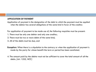 APPLICATION OF PAYMENT
Application of payment is the designation of the debt to which the payment must be applied
when the debtor has several obligations of the same kind in favor of the creditor.
For application of payment to be made use of, the following requisites must be present:
1. There must be only one debtor and only one creditor;
2. There must be two or more debts of the same kind;
3. All of the debts must be due; and
Exception: When there is a stipulation to the contrary or when the application of payment is
made by the party for whose benefit the term or period has been constituted.
4. The amount paid by the debtor must not be sufficient to cover the total amount of all the
debts. [Art. 1252, NCC]
 