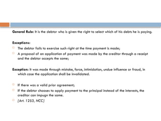General Rule: It is the debtor who is given the right to select which of his debts he is paying.
Exceptions:
 The debtor fails to exercise such right at the time payment is made;
 A proposal of an application of payment was made by the creditor through a receipt
and the debtor accepts the same;
Exception: It was made through mistake, force, intimidation, undue influence or fraud, in
which case the application shall be invalidated.
 If there was a valid prior agreement;
 If the debtor chooses to apply payment to the principal instead of the interests, the
creditor can impugn the same.
 [Art. 1253, NCC]
 