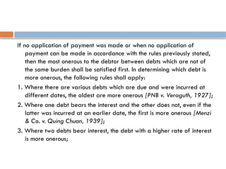 If no application of payment was made or when no application of
payment can be made in accordance with the rules previously stated,
then the most onerous to the debtor between debts which are not of
the same burden shall be satisfied first. In determining which debt is
more onerous, the following rules shall apply:
1. Where there are various debts which are due and were incurred at
different dates, the oldest are more onerous [PNB v. Veraguth, 1927];
2. Where one debt bears the interest and the other does not, even if the
latter was incurred at an earlier date, the first is more onerous [Menzi
& Co. v. Quing Chuan, 1939];
3. Where two debts bear interest, the debt with a higher rate of interest
is more onerous;
 