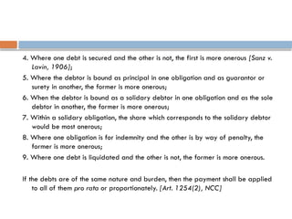 4. Where one debt is secured and the other is not, the first is more onerous [Sanz v.
Lavin, 1906];
5. Where the debtor is bound as principal in one obligation and as guarantor or
surety in another, the former is more onerous;
6. When the debtor is bound as a solidary debtor in one obligation and as the sole
debtor in another, the former is more onerous;
7. Within a solidary obligation, the share which corresponds to the solidary debtor
would be most onerous;
8. Where one obligation is for indemnity and the other is by way of penalty, the
former is more onerous;
9. Where one debt is liquidated and the other is not, the former is more onerous.
If the debts are of the same nature and burden, then the payment shall be applied
to all of them pro rata or proportionately. [Art. 1254(2), NCC]
 