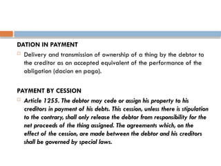 DATION IN PAYMENT
 Delivery and transmission of ownership of a thing by the debtor to
the creditor as an accepted equivalent of the performance of the
obligation (dacion en pago).
PAYMENT BY CESSION
 Article 1255. The debtor may cede or assign his property to his
creditors in payment of his debts. This cession, unless there is stipulation
to the contrary, shall only release the debtor from responsibility for the
net proceeds of the thing assigned. The agreements which, on the
effect of the cession, are made between the debtor and his creditors
shall be governed by special laws.
 