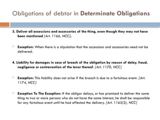 Obligations of debtor in Determinate Obligations
3. Deliver all accessions and accessories of the thing, even though they may not have
been mentioned [Art. 1166, NCC];
 Exception: When there is a stipulation that the accessions and accessories need not be
delivered.
4. Liability for damages in case of breach of the obligation by reason of delay, fraud,
negligence or contravention of the tenor thereof. [Art. 1170, NCC]
 Exception: This liability does not arise if the breach is due to a fortuitous event. [Art.
1174, NCC]
 Exception To The Exception: If the obligor delays, or has promised to deliver the same
thing to two or more persons who do not have the same interest, he shall be responsible
for any fortuitous event until he had effected the delivery. [Art. 1165(3), NCC]
 