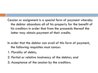 Cession or assignment is a special form of payment whereby
the debtor abandons all of his property for the benefit of
his creditors in order that from the proceeds thereof the
latter may obtain payment of their credits.
In order that the debtor can avail of this form of payment,
the following requisites must concur:
1. Plurality of debts;
2. Partial or relative insolvency of the debtor; and
3. Acceptance of the cession by the creditors.
 