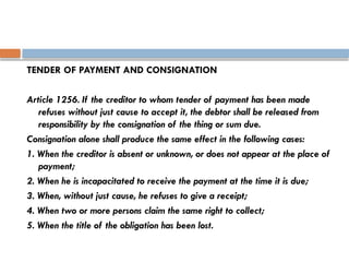 TENDER OF PAYMENT AND CONSIGNATION
Article 1256. If the creditor to whom tender of payment has been made
refuses without just cause to accept it, the debtor shall be released from
responsibility by the consignation of the thing or sum due.
Consignation alone shall produce the same effect in the following cases:
1. When the creditor is absent or unknown, or does not appear at the place of
payment;
2. When he is incapacitated to receive the payment at the time it is due;
3. When, without just cause, he refuses to give a receipt;
4. When two or more persons claim the same right to collect;
5. When the title of the obligation has been lost.
 