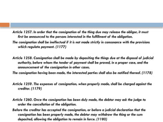 Article 1257. In order that the consignation of the thing due may release the obligor, it must
first be announced to the persons interested in the fulfillment of the obligation.
The consignation shall be ineffectual if it is not made strictly in consonance with the provisions
which regulate payment. (1177)
Article 1258. Consignation shall be made by depositing the things due at the disposal of judicial
authority, before whom the tender of payment shall be proved, in a proper case, and the
announcement of the consignation in other cases.
The consignation having been made, the interested parties shall also be notified thereof. (1178)
Article 1259. The expenses of consignation, when properly made, shall be charged against the
creditor. (1179)
Article 1260. Once the consignation has been duly made, the debtor may ask the judge to
order the cancellation of the obligation.
Before the creditor has accepted the consignation, or before a judicial declaration that the
consignation has been properly made, the debtor may withdraw the thing or the sum
deposited, allowing the obligation to remain in force. (1180)
 