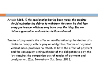 Article 1261. If, the consignation having been made, the creditor
should authorize the debtor to withdraw the same, he shall lose
every preference which he may have over the thing. The co-
debtors, guarantors and sureties shall be released.
Tender of payment is the offer or manifestation by the debtor of a
desire to comply with or pay an obligation. Tender of payment,
without more, produces no effect. To have the effect of payment
and the consequent extinguishment of the obligation to pay, the
law requires the companion acts of tender of payment and
consignation. [Sps. Bonrostro v. Sps. Luna, 2013]
 