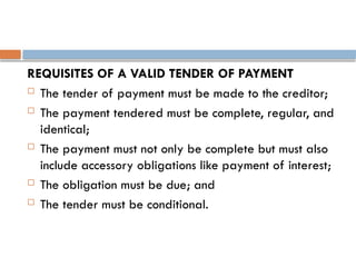 REQUISITES OF A VALID TENDER OF PAYMENT
 The tender of payment must be made to the creditor;
 The payment tendered must be complete, regular, and
identical;
 The payment must not only be complete but must also
include accessory obligations like payment of interest;
 The obligation must be due; and
 The tender must be conditional.
 