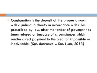  Consignation is the deposit of the proper amount
with a judicial authority in accordance with rules
prescribed by law, after the tender of payment has
been refused or because of circumstances which
render direct payment to the creditor impossible or
inadvisable. [Sps. Bonrostro v. Sps. Luna, 2013]
 