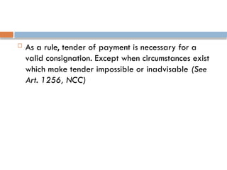  As a rule, tender of payment is necessary for a
valid consignation. Except when circumstances exist
which make tender impossible or inadvisable (See
Art. 1256, NCC)
 
