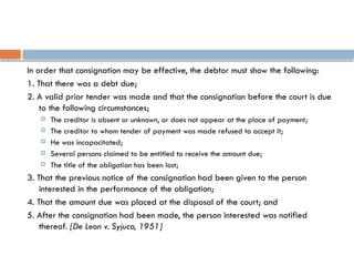 In order that consignation may be effective, the debtor must show the following:
1. That there was a debt due;
2. A valid prior tender was made and that the consignation before the court is due
to the following circumstances;
 The creditor is absent or unknown, or does not appear at the place of payment;
 The creditor to whom tender of payment was made refused to accept it;
 He was incapacitated;
 Several persons claimed to be entitled to receive the amount due;
 The title of the obligation has been lost;
3. That the previous notice of the consignation had been given to the person
interested in the performance of the obligation;
4. That the amount due was placed at the disposal of the court; and
5. After the consignation had been made, the person interested was notified
thereof. [De Leon v. Syjuco, 1951]
 