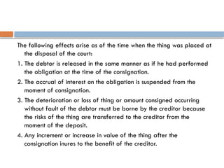 The following effects arise as of the time when the thing was placed at
the disposal of the court:
1. The debtor is released in the same manner as if he had performed
the obligation at the time of the consignation.
2. The accrual of interest on the obligation is suspended from the
moment of consignation.
3. The deterioration or loss of thing or amount consigned occurring
without fault of the debtor must be borne by the creditor because
the risks of the thing are transferred to the creditor from the
moment of the deposit.
4. Any increment or increase in value of the thing after the
consignation inures to the benefit of the creditor.
 