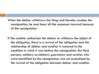 When the debtor withdraws the thing and thereby revokes the
consignation, he must bear all the expenses incurred because
of the consignation.
If the creditor authorizes the debtor to withdraw the object of
the obligation, there is a revival of the obligation and the
relationship of debtor and creditor is restored to the
condition in which it was before the consignation. But third
persons, solidary co-debtors, guarantors and sureties who
were benefited by the consignation, are not prejudiced by
the revival of the obligation between debtor and creditor.
 
