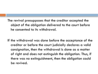 The revival presupposes that the creditor accepted the
object of the obligation delivered to the court before
he consented to its withdrawal.
If the withdrawal was done before the acceptance of the
creditor or before the court judicially declares a valid
consignation, then the withdrawal is done as a matter
of right and does not extinguish the obligation. Thus, if
there was no extinguishment, then the obligation could
be revived.
 