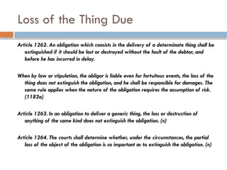 Loss of the Thing Due
Article 1262. An obligation which consists in the delivery of a determinate thing shall be
extinguished if it should be lost or destroyed without the fault of the debtor, and
before he has incurred in delay.
When by law or stipulation, the obligor is liable even for fortuitous events, the loss of the
thing does not extinguish the obligation, and he shall be responsible for damages. The
same rule applies when the nature of the obligation requires the assumption of risk.
(1182a)
Article 1263. In an obligation to deliver a generic thing, the loss or destruction of
anything of the same kind does not extinguish the obligation. (n)
Article 1264. The courts shall determine whether, under the circumstances, the partial
loss of the object of the obligation is so important as to extinguish the obligation. (n)
 