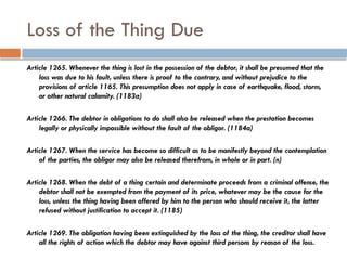 Loss of the Thing Due
Article 1265. Whenever the thing is lost in the possession of the debtor, it shall be presumed that the
loss was due to his fault, unless there is proof to the contrary, and without prejudice to the
provisions of article 1165. This presumption does not apply in case of earthquake, flood, storm,
or other natural calamity. (1183a)
Article 1266. The debtor in obligations to do shall also be released when the prestation becomes
legally or physically impossible without the fault of the obligor. (1184a)
Article 1267. When the service has become so difficult as to be manifestly beyond the contemplation
of the parties, the obligor may also be released therefrom, in whole or in part. (n)
Article 1268. When the debt of a thing certain and determinate proceeds from a criminal offense, the
debtor shall not be exempted from the payment of its price, whatever may be the cause for the
loss, unless the thing having been offered by him to the person who should receive it, the latter
refused without justification to accept it. (1185)
Article 1269. The obligation having been extinguished by the loss of the thing, the creditor shall have
all the rights of action which the debtor may have against third persons by reason of the loss.
 