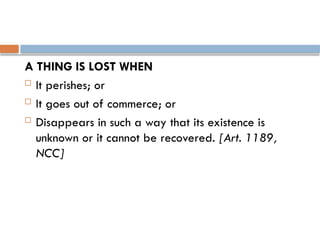 A THING IS LOST WHEN
 It perishes; or
 It goes out of commerce; or
 Disappears in such a way that its existence is
unknown or it cannot be recovered. [Art. 1189,
NCC]
 